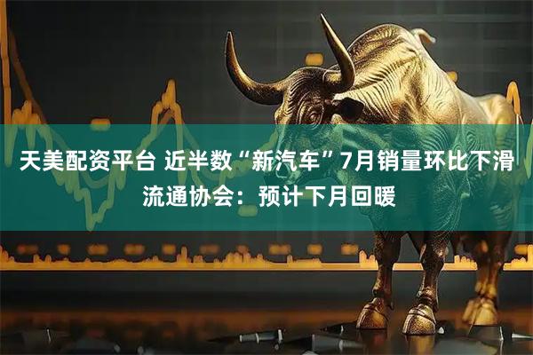 天美配资平台 近半数“新汽车”7月销量环比下滑 流通协会：预计下月回暖
