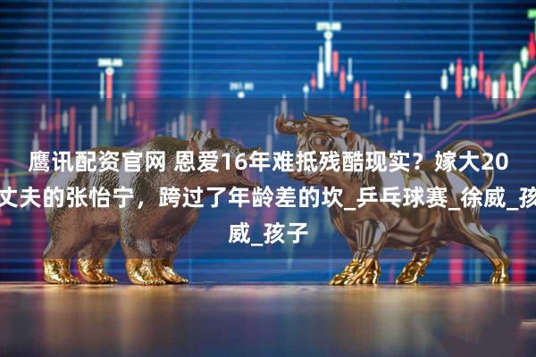 鹰讯配资官网 恩爱16年难抵残酷现实？嫁大20岁丈夫的张怡宁，跨过了年龄差的坎_乒乓球赛_徐威_孩子