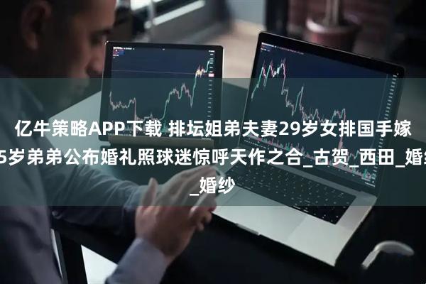 亿牛策略APP下载 排坛姐弟夫妻29岁女排国手嫁25岁弟弟公布婚礼照球迷惊呼天作之合_古贺_西田_婚纱