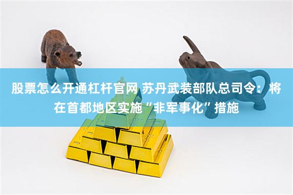 股票怎么开通杠杆官网 苏丹武装部队总司令：将在首都地区实施“非军事化”措施
