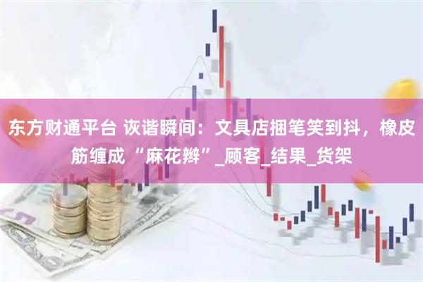 东方财通平台 诙谐瞬间：文具店捆笔笑到抖，橡皮筋缠成 “麻花辫”_顾客_结果_货架