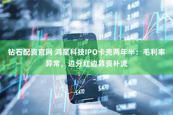 钻石配资官网 鸿星科技IPO卡壳两年半：毛利率异常，边分红边募资补流