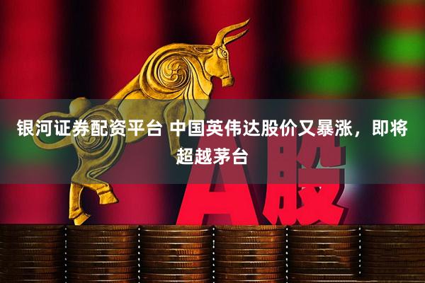 银河证券配资平台 中国英伟达股价又暴涨，即将超越茅台
