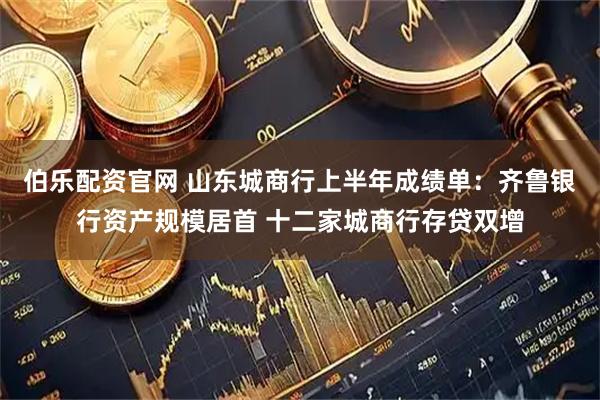 伯乐配资官网 山东城商行上半年成绩单：齐鲁银行资产规模居首 十二家城商行存贷双增