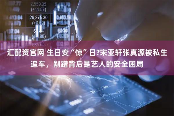 汇配资官网 生日变“惊”日?宋亚轩张真源被私生追车，剐蹭背后是艺人的安全困局