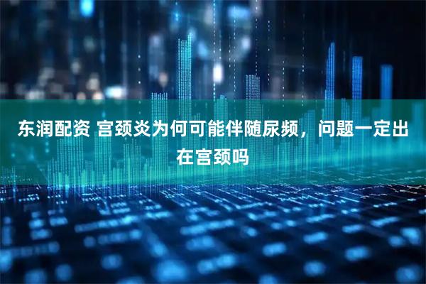 东润配资 宫颈炎为何可能伴随尿频，问题一定出在宫颈吗